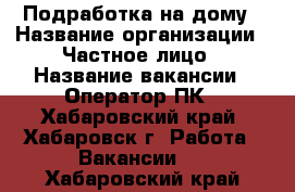 Подработка на дому › Название организации ­ Частное лицо › Название вакансии ­ Оператор ПК - Хабаровский край, Хабаровск г. Работа » Вакансии   . Хабаровский край